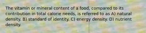 The vitamin or mineral content of a food, compared to its contribution in total calorie needs, is referred to as A) natural density. B) standard of identity. C) energy density. D) nutrient density.