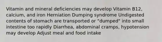 Vitamin and mineral deficiencies may develop Vitamin B12, calcium, and iron Herniation Dumping syndrome Undigested contents of stomach are transported or "dumped" into small intestine too rapidly Diarrhea, abdominal cramps, hypotension may develop Adjust meal and food intake