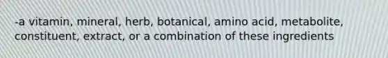 -a vitamin, mineral, herb, botanical, amino acid, metabolite, constituent, extract, or a combination of these ingredients