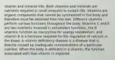 vitamin and mineral info- Both vitamins and minerals are nutrients required in small amounts to sustain life. Vitamins are organic compounds that cannot be synthesized in the body and therefore must be obtained from the diet. Different vitamins perform various functions throughout the body. Vitamins C and E are two nutrients involved in antioxidant functions, the B vitamins function as coenzymes for energy metabolism, and vitamin D is a hormone required for the regulation of calcium in the blood. A vitamin deficiency disease is a disease that is directly caused by inadequate concentrations of a particular nutrient. When the body is deficient in a vitamin, the function associated with that vitamin is impaired.