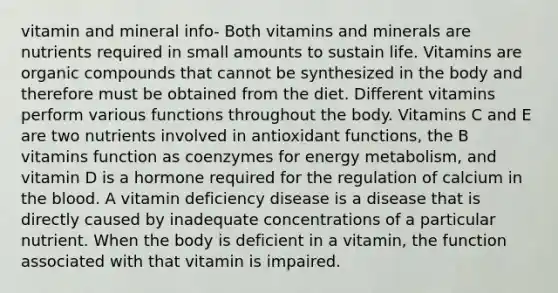 vitamin and mineral info- Both vitamins and minerals are nutrients required in small amounts to sustain life. Vitamins are organic compounds that cannot be synthesized in the body and therefore must be obtained from the diet. Different vitamins perform various functions throughout the body. Vitamins C and E are two nutrients involved in antioxidant functions, the B vitamins function as coenzymes for energy metabolism, and vitamin D is a hormone required for the regulation of calcium in the blood. A vitamin deficiency disease is a disease that is directly caused by inadequate concentrations of a particular nutrient. When the body is deficient in a vitamin, the function associated with that vitamin is impaired.