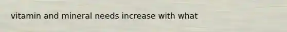 vitamin and mineral needs increase with what