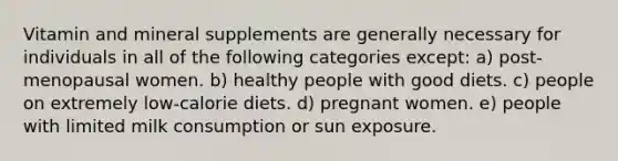 Vitamin and mineral supplements are generally necessary for individuals in all of the following categories except: a) post-menopausal women. b) healthy people with good diets. c) people on extremely low-calorie diets. d) pregnant women. e) people with limited milk consumption or sun exposure.