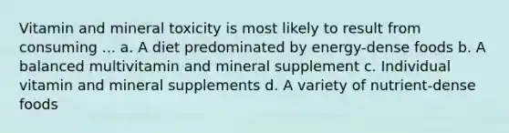 Vitamin and mineral toxicity is most likely to result from consuming ... a. A diet predominated by energy-dense foods b. A balanced multivitamin and mineral supplement c. Individual vitamin and mineral supplements d. A variety of nutrient-dense foods