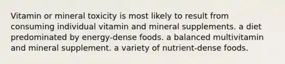 Vitamin or mineral toxicity is most likely to result from consuming individual vitamin and mineral supplements. a diet predominated by energy-dense foods. a balanced multivitamin and mineral supplement. a variety of nutrient-dense foods.