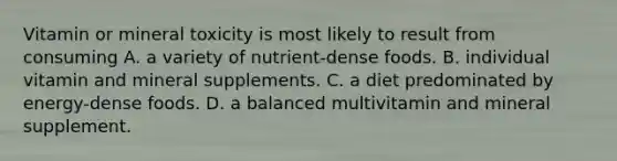 Vitamin or mineral toxicity is most likely to result from consuming A. a variety of nutrient-dense foods. B. individual vitamin and mineral supplements. C. a diet predominated by energy-dense foods. D. a balanced multivitamin and mineral supplement.