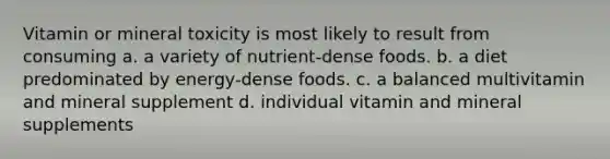 Vitamin or mineral toxicity is most likely to result from consuming a. a variety of nutrient-dense foods. b. a diet predominated by energy-dense foods. c. a balanced multivitamin and mineral supplement d. individual vitamin and mineral supplements