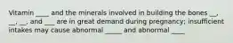 Vitamin ____ and the minerals involved in building the bones __, __, __, and ___ are in great demand during pregnancy; insufficient intakes may cause abnormal _____ and abnormal ____