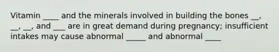 Vitamin ____ and the minerals involved in building the bones __, __, __, and ___ are in great demand during pregnancy; insufficient intakes may cause abnormal _____ and abnormal ____