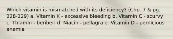 Which vitamin is mismatched with its deficiency? (Chp. 7 & pg. 228-229) a. Vitamin K - excessive bleeding b. Vitamin C - scurvy c. Thiamin - beriberi d. Niacin - pellagra e. Vitamin D - pernicious anemia