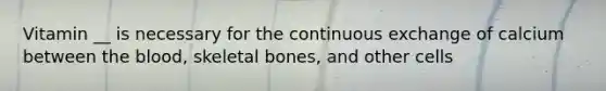 Vitamin __ is necessary for the continuous exchange of calcium between the blood, skeletal bones, and other cells