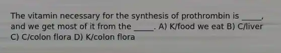 The vitamin necessary for the synthesis of prothrombin is _____, and we get most of it from the _____. A) K/food we eat B) C/liver C) C/colon flora D) K/colon flora