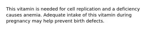 This vitamin is needed for cell replication and a deficiency causes anemia. Adequate intake of this vitamin during pregnancy may help prevent birth defects.