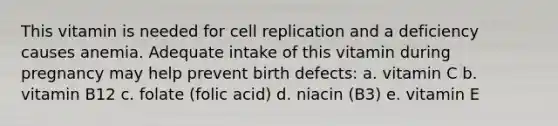 This vitamin is needed for cell replication and a deficiency causes anemia. Adequate intake of this vitamin during pregnancy may help prevent birth defects: a. vitamin C b. vitamin B12 c. folate (folic acid) d. niacin (B3) e. vitamin E