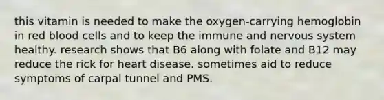 this vitamin is needed to make the oxygen-carrying hemoglobin in red blood cells and to keep the immune and nervous system healthy. research shows that B6 along with folate and B12 may reduce the rick for heart disease. sometimes aid to reduce symptoms of carpal tunnel and PMS.