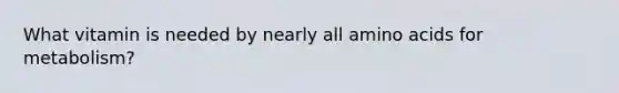 What vitamin is needed by nearly all amino acids for metabolism?