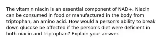 The vitamin niacin is an essential component of NAD+. Niacin can be consumed in food or manufactured in the body from triptophan, an amino acid. How would a person's ability to break down glucose be affected if the person's diet were deficient in both niacin and triptophan? Explain your answer.