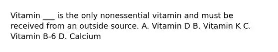 Vitamin ___ is the only nonessential vitamin and must be received from an outside source. A. Vitamin D B. Vitamin K C. Vitamin B-6 D. Calcium