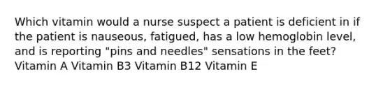 Which vitamin would a nurse suspect a patient is deficient in if the patient is nauseous, fatigued, has a low hemoglobin level, and is reporting "pins and needles" sensations in the feet? Vitamin A Vitamin B3 Vitamin B12 Vitamin E