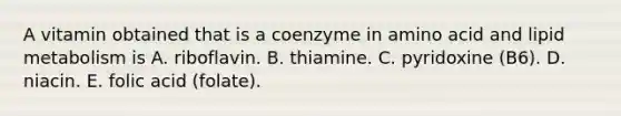 A vitamin obtained that is a coenzyme in amino acid and lipid metabolism is A. riboflavin. B. thiamine. C. pyridoxine (B6). D. niacin. E. folic acid (folate).