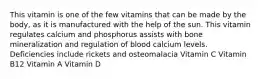 This vitamin is one of the few vitamins that can be made by the body, as it is manufactured with the help of the sun. This vitamin regulates calcium and phosphorus​ assists with bone mineralization and regulation of blood calcium levels. Deficiencies include rickets and osteomalacia Vitamin C Vitamin B12 Vitamin A Vitamin D