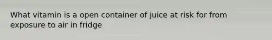 What vitamin is a open container of juice at risk for from exposure to air in fridge