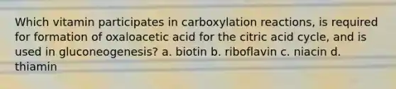 Which vitamin participates in carboxylation reactions, is required for formation of oxaloacetic acid for the citric acid cycle, and is used in gluconeogenesis? a. biotin b. riboflavin c. niacin d. thiamin