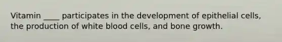 Vitamin ____ participates in the development of epithelial cells, the production of white blood cells, and bone growth.