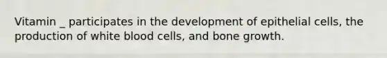 Vitamin _ participates in the development of epithelial cells, the production of white blood cells, and bone growth.