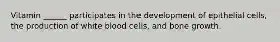 Vitamin ______ participates in the development of epithelial cells, the production of white blood cells, and bone growth.