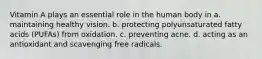 Vitamin A plays an essential role in the human body in a. maintaining healthy vision. b. protecting polyunsaturated fatty acids (PUFAs) from oxidation. c. preventing acne. d. acting as an antioxidant and scavenging free radicals.