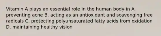 Vitamin A plays an essential role in the human body in A. preventing acne B. acting as an antioxidant and scavenging free radicals C. protecting polyunsaturated fatty acids from oxidation D. maintaining healthy vision