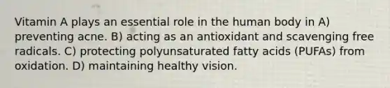 Vitamin A plays an essential role in the human body in A) preventing acne. B) acting as an antioxidant and scavenging free radicals. C) protecting polyunsaturated fatty acids (PUFAs) from oxidation. D) maintaining healthy vision.