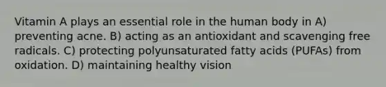 Vitamin A plays an essential role in the human body in A) preventing acne. B) acting as an antioxidant and scavenging free radicals. C) protecting polyunsaturated fatty acids (PUFAs) from oxidation. D) maintaining healthy vision