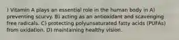 ) Vitamin A plays an essential role in the human body in A) preventing scurvy. B) acting as an antioxidant and scavenging free radicals. C) protecting polyunsaturated fatty acids (PUFAs) from oxidation. D) maintaining healthy vision.