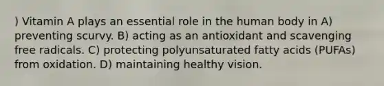 ) Vitamin A plays an essential role in the human body in A) preventing scurvy. B) acting as an antioxidant and scavenging free radicals. C) protecting polyunsaturated fatty acids (PUFAs) from oxidation. D) maintaining healthy vision.