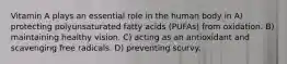 Vitamin A plays an essential role in the human body in A) protecting polyunsaturated fatty acids (PUFAs) from oxidation. B) maintaining healthy vision. C) acting as an antioxidant and scavenging free radicals. D) preventing scurvy.