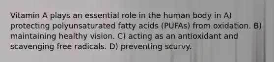 Vitamin A plays an essential role in the human body in A) protecting polyunsaturated fatty acids (PUFAs) from oxidation. B) maintaining healthy vision. C) acting as an antioxidant and scavenging free radicals. D) preventing scurvy.