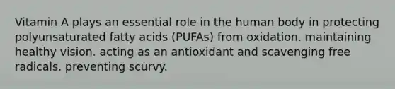 Vitamin A plays an essential role in the human body in protecting polyunsaturated fatty acids (PUFAs) from oxidation. maintaining healthy vision. acting as an antioxidant and scavenging free radicals. preventing scurvy.