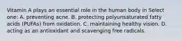 Vitamin A plays an essential role in the human body in Select one: A. preventing acne. B. protecting polyunsaturated fatty acids (PUFAs) from oxidation. C. maintaining healthy vision. D. acting as an antioxidant and scavenging free radicals.