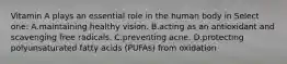 Vitamin A plays an essential role in the human body in Select one: A.maintaining healthy vision. B.acting as an antioxidant and scavenging free radicals. C.preventing acne. D.protecting polyunsaturated fatty acids (PUFAs) from oxidation
