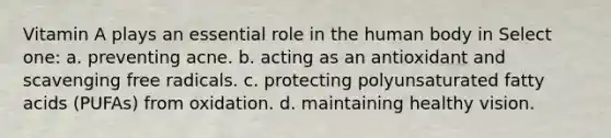Vitamin A plays an essential role in the human body in Select one: a. preventing acne. b. acting as an antioxidant and scavenging free radicals. c. protecting polyunsaturated fatty acids (PUFAs) from oxidation. d. maintaining healthy vision.