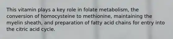 This vitamin plays a key role in folate metabolism, the conversion of homocysteine to methionine, maintaining the myelin sheath, and preparation of fatty acid chains for entry into the citric acid cycle.