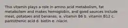 This vitamin plays a role in amino acid metabolism, fat metabolism and makes hemoglobin, and good sources include meat, potatoes and bananas. a. vitamin B6 b. vitamin B12 c. pantothenic acid d. biotin e. niacin