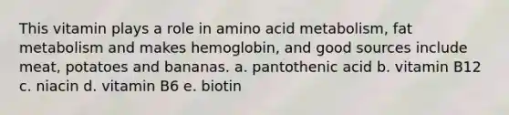 This vitamin plays a role in amino acid metabolism, fat metabolism and makes hemoglobin, and good sources include meat, potatoes and bananas. a. pantothenic acid b. vitamin B12 c. niacin d. vitamin B6 e. biotin