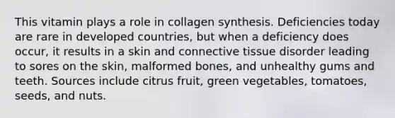 This vitamin plays a role in collagen synthesis. Deficiencies today are rare in developed countries, but when a deficiency does occur, it results in a skin and connective tissue disorder leading to sores on the skin, malformed bones, and unhealthy gums and teeth. Sources include citrus fruit, green vegetables, tomatoes, seeds, and nuts.