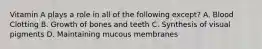 Vitamin A plays a role in all of the following except? A. Blood Clotting B. Growth of bones and teeth C. Synthesis of visual pigments D. Maintaining mucous membranes