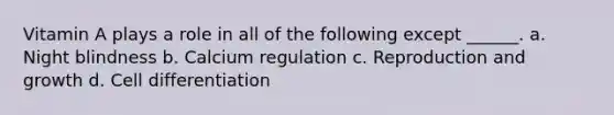 Vitamin A plays a role in all of the following except ______. a. Night blindness b. Calcium regulation c. Reproduction and growth d. Cell differentiation