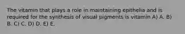 The vitamin that plays a role in maintaining epithelia and is required for the synthesis of visual pigments is vitamin A) A. B) B. C) C. D) D. E) E.