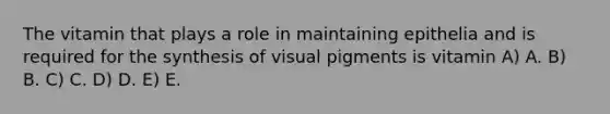 The vitamin that plays a role in maintaining epithelia and is required for the synthesis of visual pigments is vitamin A) A. B) B. C) C. D) D. E) E.